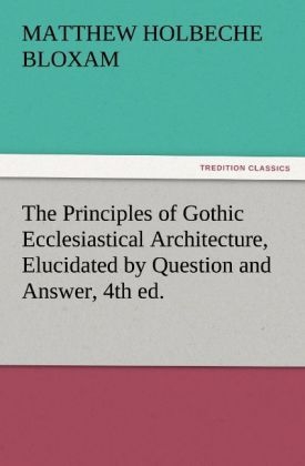 The Principles of Gothic Ecclesiastical Architecture, Elucidated by Question and Answer, 4th ed. - Matthew Holbeche Bloxam