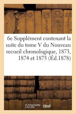 6e Suppl�ment Contenant La Suite Du Tome V Du Nouveau Recueil Chronologique: 1873, 1874 Et 1875 - Aim� Trescaze