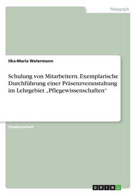 Schulung von Mitarbeitern. Exemplarische DurchfÃ¼hrung einer PrÃ¤senzveranstaltung im Lehrgebiet Â¿PflegewissenschaftenÂ¿ - Ilka-Maria Watermann