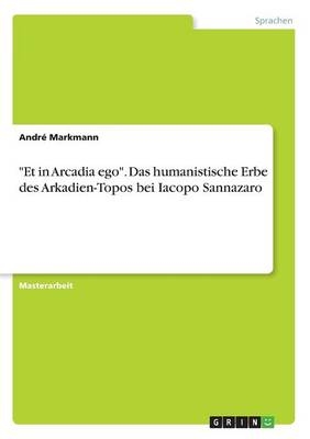 "Et in Arcadia ego". Das humanistische Erbe des Arkadien-Topos bei Iacopo Sannazaro - AndrÃ© Markmann
