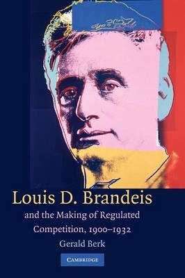 Louis D. Brandeis and the Making of Regulated Competition, 1900–1932 - Gerald Berk