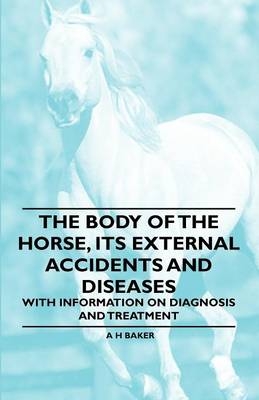 The Body of the Horse, Its External Accidents and Diseases - With Information on Diagnosis and Treatment - A H Baker