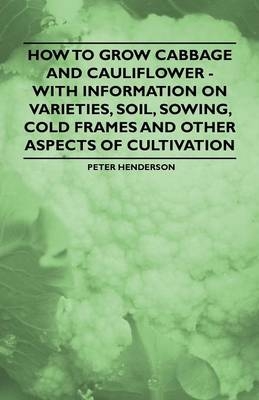 How to Grow Cabbage and Cauliflower - With Information on Varieties, Soil, Sowing, Cold Frames and Other Aspects of Cultivation - Peter Henderson