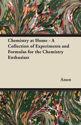 Chemistry at Home - A Collection of Experiments and Formulas for the Chemistry Enthusiast -  ANON