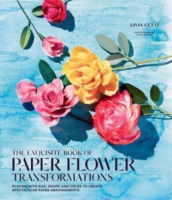 Exquisite Book of Paper Flower Transformations: Playing with Size, Shape, and Color to Create Spectacular Paper Arrangements - Livia Cetti