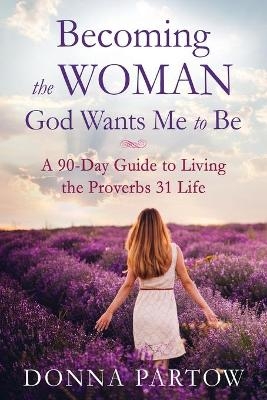 Becoming the Woman God Wants Me to Be – A 90–Day Guide to Living the Proverbs 31 Life - Donna Partow