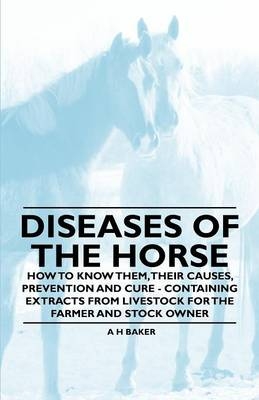 Diseases of the Horse - How to Know Them, Their Causes, Prevention and Cure - Containing Extracts from Livestock for the Farmer and Stock Owner - A H Baker