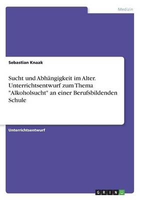 Sucht und AbhÃ¤ngigkeit im Alter. Unterrichtsentwurf zum Thema "Alkoholsucht" an einer Berufsbildenden Schule - Sebastian Knaak