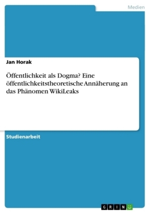 Ãffentlichkeit als Dogma? Eine Ã¶ffentlichkeitstheoretische AnnÃ¤herung an das PhÃ¤nomen WikiLeaks - Jan Horak