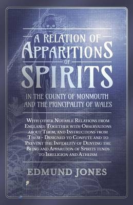 A Relation of Apparitions of Spirits in the County of Monmouth and the Principality of Wales;With other Notable Relations from England; Together with Observations about Them, and Instructions from Them - Designed to Confute and to Prevent the Infidelity of D - Edmund Jones