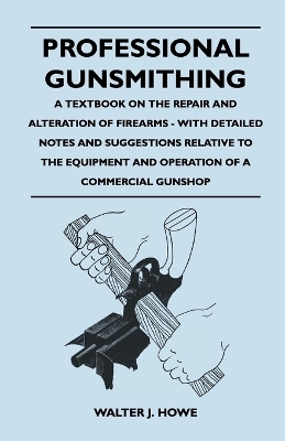 Professional Gunsmithing - A Textbook on the Repair and Alteration of Firearms - With Detailed Notes and Suggestions Relative to the Equipment and Operation of a Commercial Gunshop - Walter J. Howe