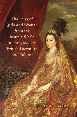 The Lives of Girls and Women from the Islamic World in Early Modern British Literature and Culture - Bernadette Andrea