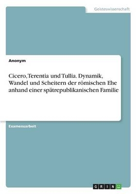 Cicero, Terentia und Tullia. Dynamik, Wandel und Scheitern der rÃ¶mischen Ehe anhand einer spÃ¤trepublikanischen Familie -  Anonym