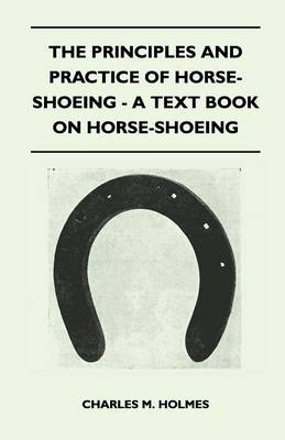 The Principles And Practice Of Horse-Shoeing - A Text Book On Horse-Shoeing - Charles M. Holmes