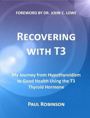 Recovering with T3 My Journey from Hypothyroidism to Good Health Using the T3 Thyroid Hormone - Paul Robinson