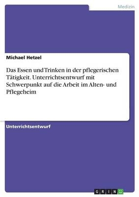 Das Essen und Trinken in der pflegerischen Tätigkeit. Unterrichtsentwurf mit Schwerpunkt auf die Arbeit im Alten- und Pflegeheim - Michael Hetzel