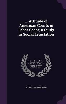 ... Attitude of American Courts in Labor Cases; a Study in Social Legislation - George Gorham Groat
