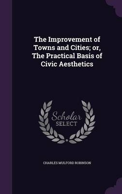 The Improvement of Towns and Cities; or, The Practical Basis of Civic Aesthetics - Charles Mulford Robinson