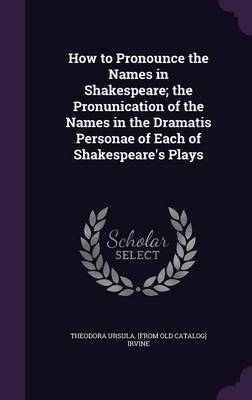 How to Pronounce the Names in Shakespeare; the Pronunication of the Names in the Dramatis Personae of Each of Shakespeare's Plays - Theodora Ursula Irvine