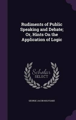 Rudiments of Public Speaking and Debate; Or, Hints On the Application of Logic - George Jacob Holyoake