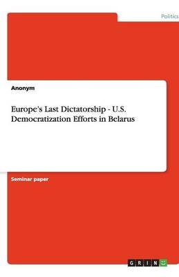 Europe's Last Dictatorship - U.S. Democratization Efforts in Belarus -  Anonymous