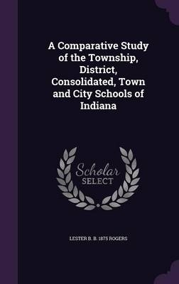 A Comparative Study of the Township, District, Consolidated, Town and City Schools of Indiana - Lester Burton Rogers