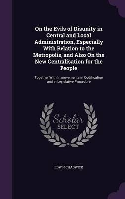 On the Evils of Disunity in Central and Local Administration, Especially With Relation to the Metropolis, and Also On the New Centralisation for the People - Edwin Chadwick