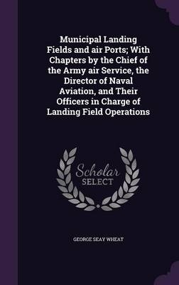 Municipal Landing Fields and air Ports; With Chapters by the Chief of the Army air Service, the Director of Naval Aviation, and Their Officers in Charge of Landing Field Operations - George Seay Wheat