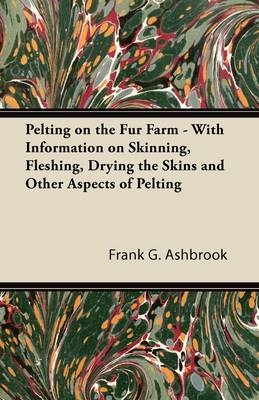 Pelting on the Fur Farm - With Information on Skinning, Fleshing, Drying the Skins and Other Aspects of Pelting - Frank G. Ashbrook