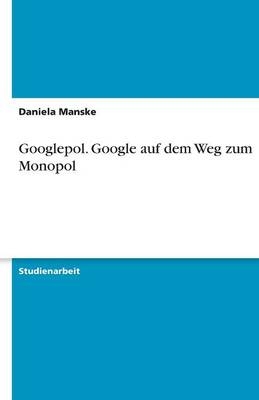 Googlepol. Google auf dem Weg zum Monopol - Daniela Manske