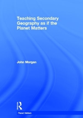 Teaching Secondary Geography as if the Planet Matters - John Morgan