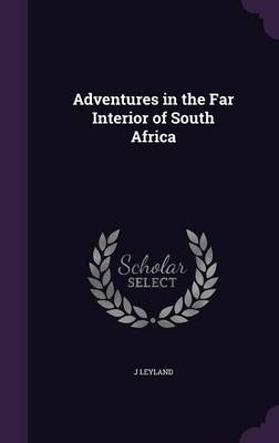 Adventures in the Far Interior of South Africa - J Leyland
