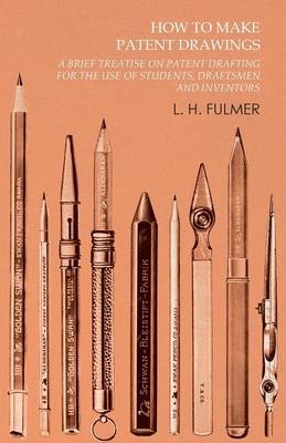 How to Make Patent Drawings - A Brief Treatise on Patent Drafting for the Use of Students, Draftsmen and Inventors - L H Fulmer