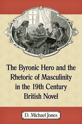 The Byronic Hero and the Rhetoric of Masculinity in the 19th Century British Novel - D. Michael Jones