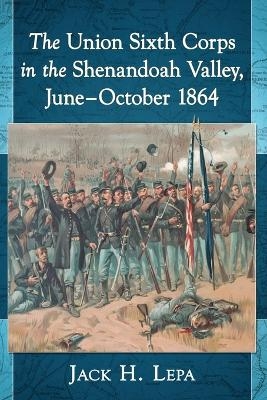 The Union Sixth Corps in the Shenandoah Valley, June-October 1864 - Jack H. Lepa