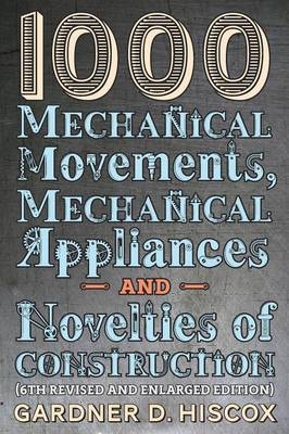 1000 Mechanical Movements, Mechanical Appliances and Novelties of Construction (6th revised and enlarged edition) - Gardner D Hiscox