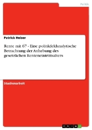 Rente mit 67 - Eine politikfeldanalytische Betrachtung der Anhebung des gesetzlichen Renteneintrittsalters - Patrick Heiser