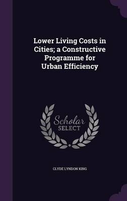 Lower Living Costs in Cities; A Constructive Programme for Urban Efficiency - Clyde Lyndon King