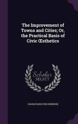 The Improvement of Towns and Cities; Or, the Practical Basis of Civic OEsthetics - Charles Mulford Robinson