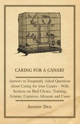 Caring for a Canary - Answers to Frequently Asked Questions About Caring for Your Canary - With Sections on Bird Choice, Training, Aviaries, Common Ailments and Cures - Andrew Dick