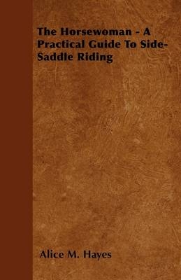 The Horsewoman - A Practical Guide To Side-Saddle Riding - Alice M. Hayes