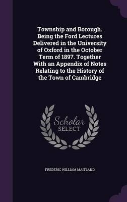 Township and Borough. Being the Ford Lectures Delivered in the University of Oxford in the October Term of 1897. Together with an Appendix of Notes Relating to the History of the Town of Cambridge - Frederic William Maitland