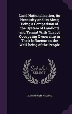 Land Nationalisation, its Necessity and its Aims; Being a Comparison of the System of Landlord and Tenant With That of Occupying Ownership in Their Influence on the Well-being of the People - Alfred Russel Wallace