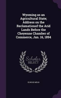 Wyoming as an Agricultural State; Address on the Reclamationof the Arid Lands Before the Cheyenne Chamber of Commerce, Jan. 16, 1894 - Elwood Mead