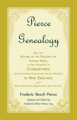 Pierce Genealogy, Being The Record Of The Posterity Of Thomas Pierce, An Early Inhabitant Of Charlestown, And Afterwards Charlestown Village (Woburn), In New England, With Wills, Inventories, Biographical Sketches, Etc - Frederic Beech Pierce