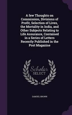 A Few Thoughts on Commission, Divisions of Profit, Selection of Lives, the Mortality in India, and Other Subjects Relating to Life Assurance, Contained in a Series of Letters Recently Published in the Post Magazine - Samuel Brown