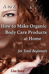 A to Z How to Make Organic Body Care Products at Home for Total Beginners - Lisa Bond