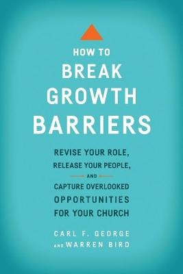 How to Break Growth Barriers – Revise Your Role, Release Your People, and Capture Overlooked Opportunities for Your Church - Carl F. George, Warren Bird