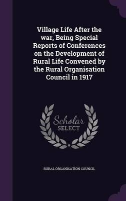Village Life After the war, Being Special Reports of Conferences on the Development of Rural Life Convened by the Rural Organisation Council in 1917 - Rural Organisation Council