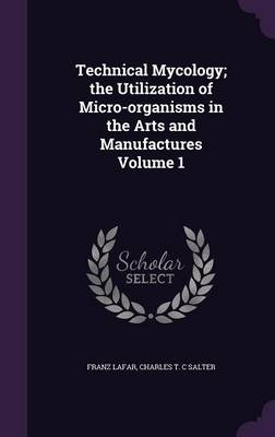 Technical Mycology; the Utilization of Micro-organisms in the Arts and Manufactures Volume 1 - Franz Lafar, Charles T C Salter
